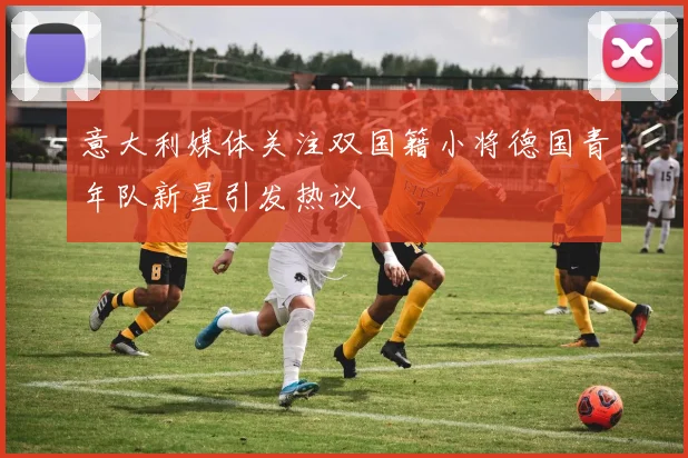 意大利媒体关注双国籍小将德国青年队新星引发热议