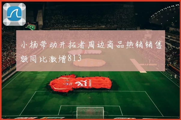 小杨带动开拓者周边商品热销销售额同比激增813