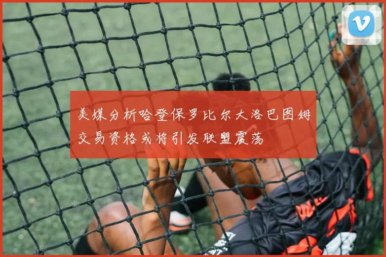 美媒分析哈登保罗比尔大洛巴图姆交易资格或将引发联盟震荡