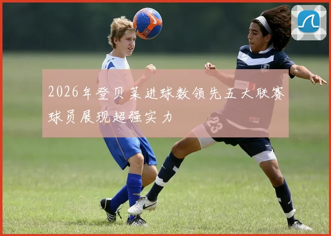 2026年登贝莱进球数领先五大联赛球员展现超强实力