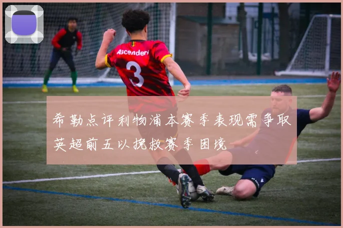 希勒点评利物浦本赛季表现需争取英超前五以挽救赛季困境