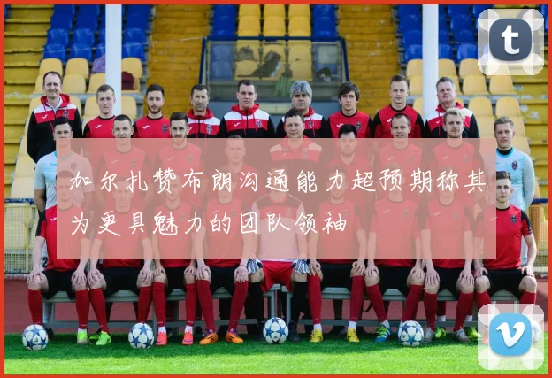 加尔扎赞布朗沟通能力超预期称其为更具魅力的团队领袖