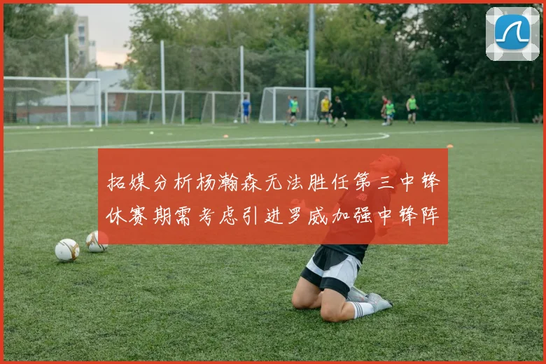 拓媒分析杨瀚森无法胜任第三中锋休赛期需考虑引进罗威加强中锋阵容