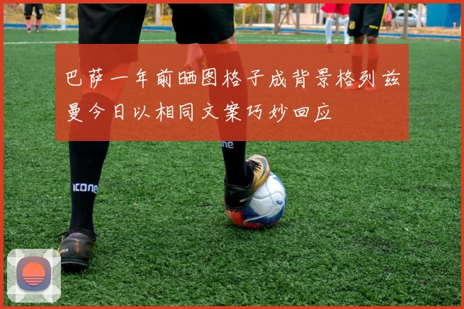 巴萨一年前晒图格子成背景格列兹曼今日以相同文案巧妙回应