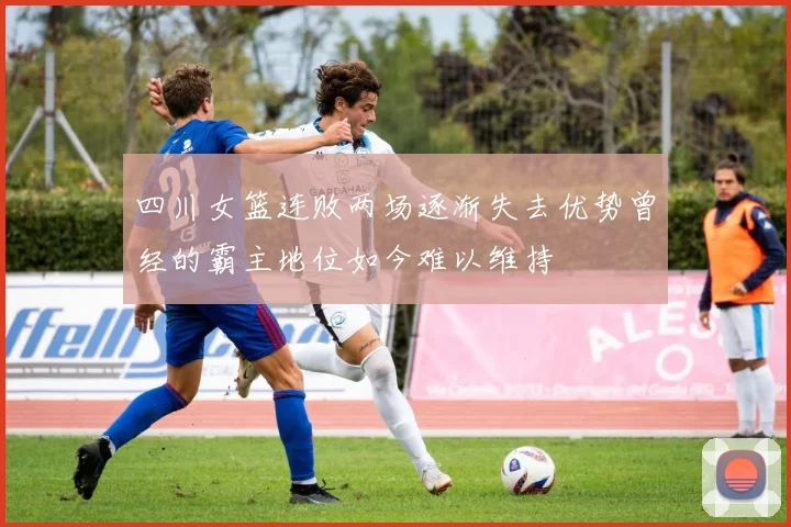 四川女篮连败两场逐渐失去优势曾经的霸主地位如今难以维持