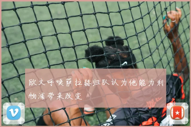 欧文呼唤萨拉赫归队认为他能为利物浦带来改变