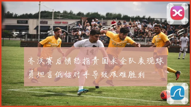 齐沃赛后愤怒指责国米全队表现球员坦言低估对手导致艰难胜利