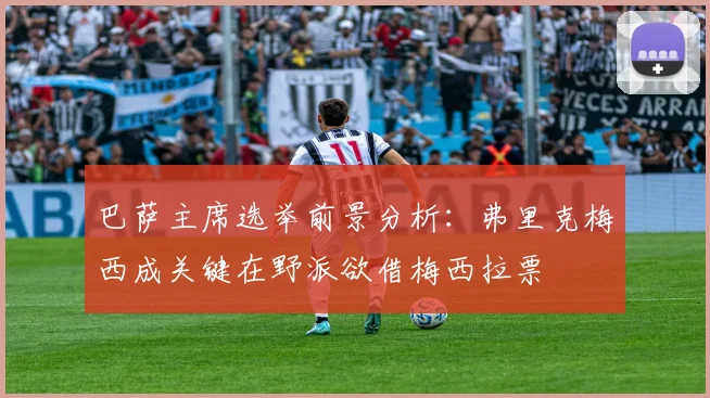 巴萨主席选举前景分析：弗里克梅西成关键在野派欲借梅西拉票