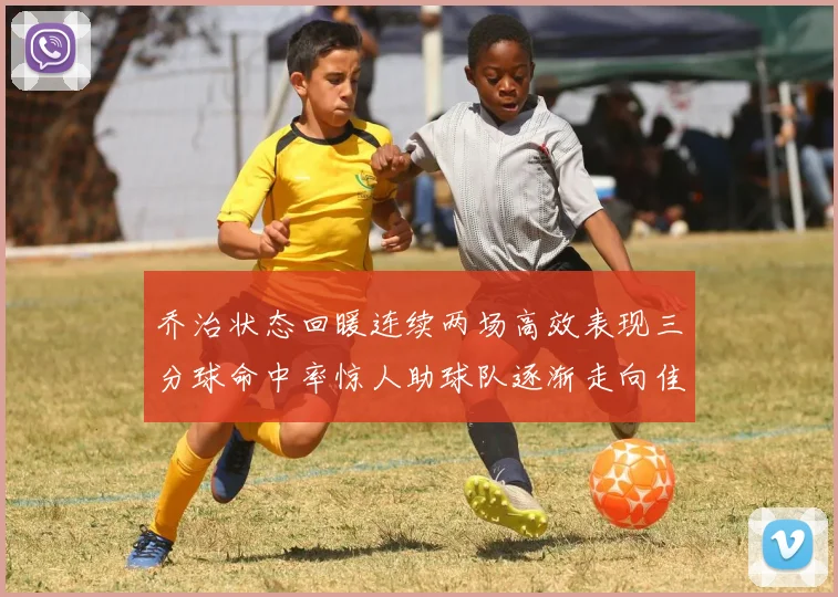 乔治状态回暖连续两场高效表现三分球命中率惊人助球队逐渐走向佳境