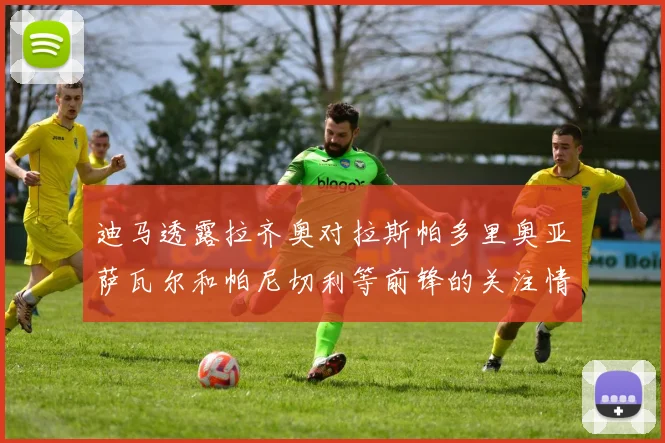 迪马透露拉齐奥对拉斯帕多里奥亚萨瓦尔和帕尼切利等前锋的关注情况