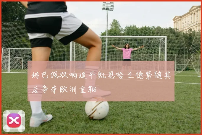 姆巴佩双响追平凯恩哈兰德紧随其后争夺欧洲金靴