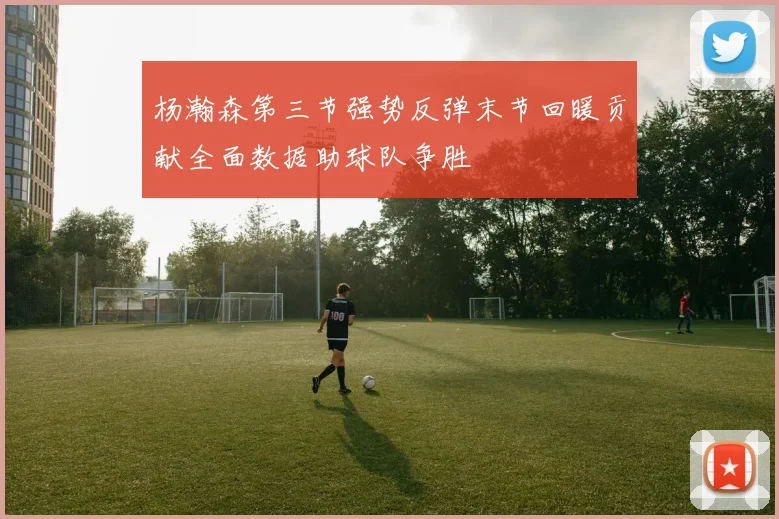 杨瀚森第三节强势反弹末节回暖贡献全面数据助球队争胜