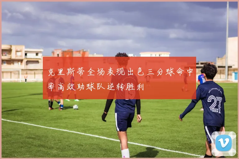 克里斯蒂全场表现出色三分球命中率高效助球队逆转胜利