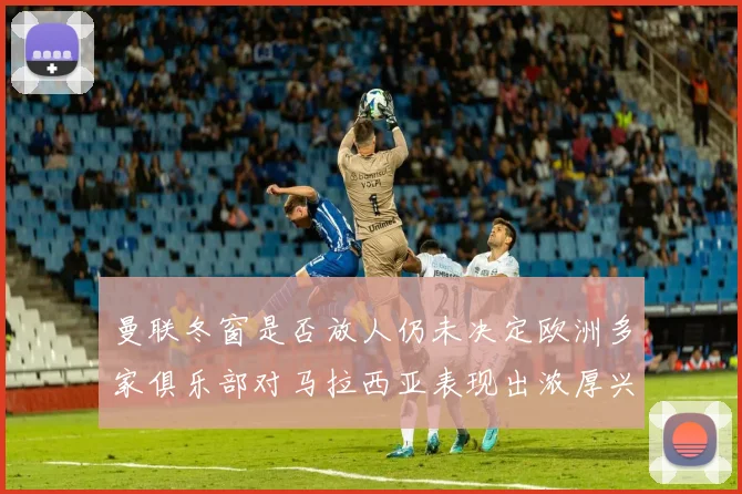 曼联冬窗是否放人仍未决定欧洲多家俱乐部对马拉西亚表现出浓厚兴趣