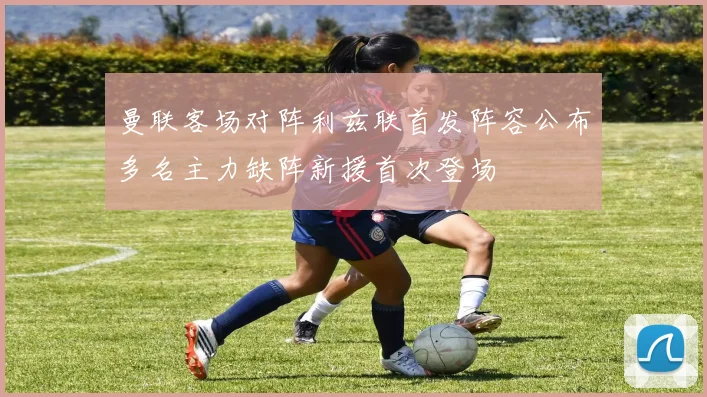 曼联客场对阵利兹联首发阵容公布多名主力缺阵新援首次登场