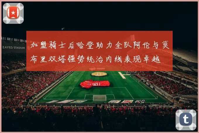 加盟骑士后哈登助力全队阿伦与莫布里双塔强势统治内线表现卓越