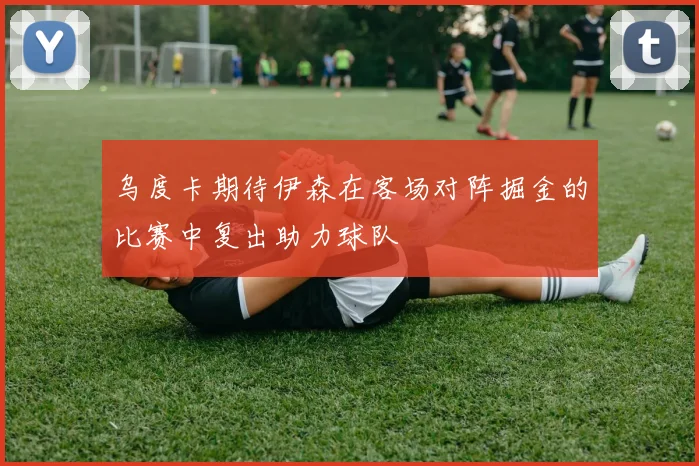 乌度卡期待伊森在客场对阵掘金的比赛中复出助力球队