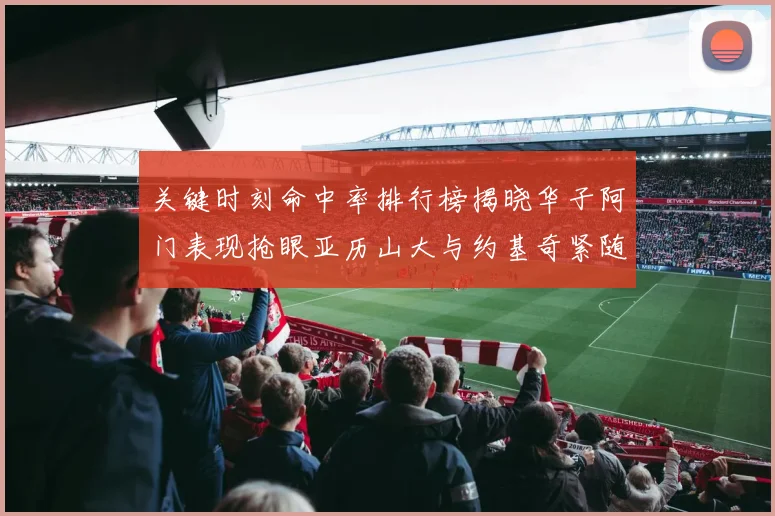 关键时刻命中率排行榜揭晓华子阿门表现抢眼亚历山大与约基奇紧随其后