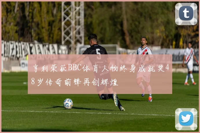亨利荣获BBC体育人物终身成就奖48岁传奇前锋再创辉煌