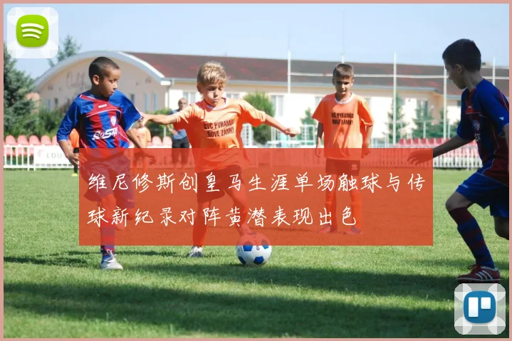 维尼修斯创皇马生涯单场触球与传球新纪录对阵黄潜表现出色
