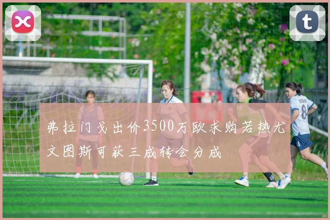 弗拉门戈出价3500万欧求购若热尤文图斯可获三成转会分成