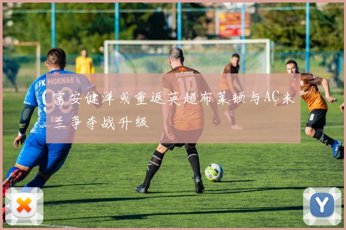 富安健洋或重返英超布莱顿与AC米兰争夺战升级