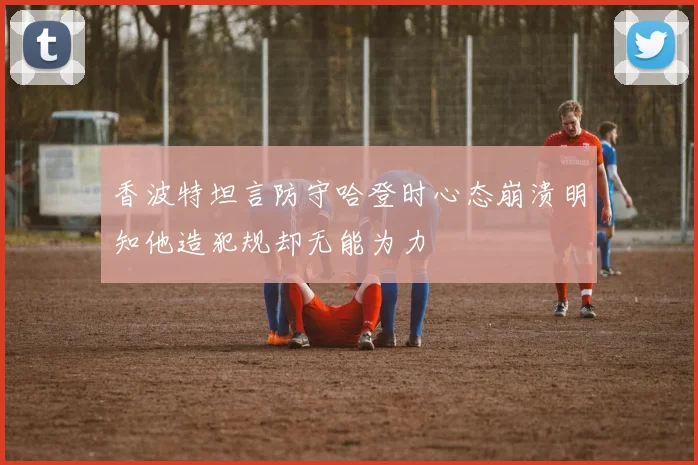 香波特坦言防守哈登时心态崩溃明知他造犯规却无能为力