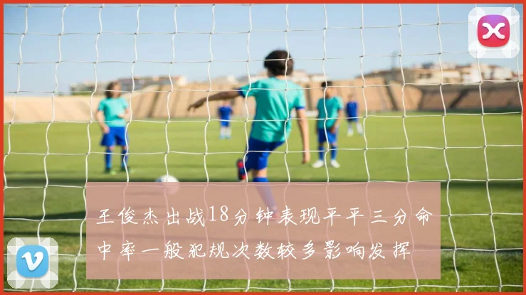 王俊杰出战18分钟表现平平三分命中率一般犯规次数较多影响发挥