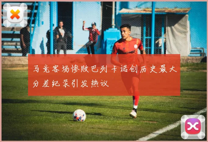 马竞客场惨败巴列卡诺创历史最大分差纪录引发热议
