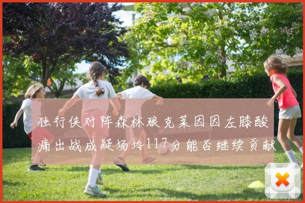 独行侠对阵森林狼克莱因因左膝酸痛出战成疑场均117分能否继续贡献