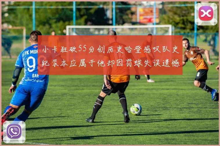 小卡狂砍55分创历史哈登感叹队史纪录本应属于他却因罚球失误遗憾错失