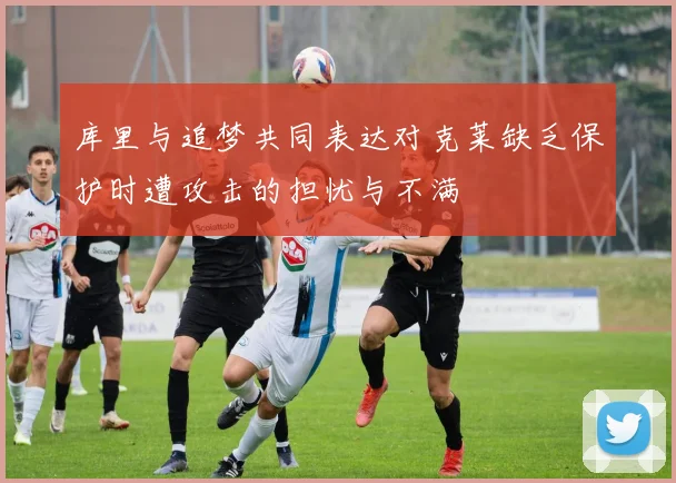 库里与追梦共同表达对克莱缺乏保护时遭攻击的担忧与不满