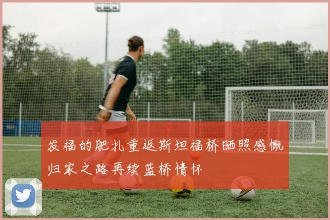 发福的肥扎重返斯坦福桥晒照感慨归家之路再续蓝桥情怀