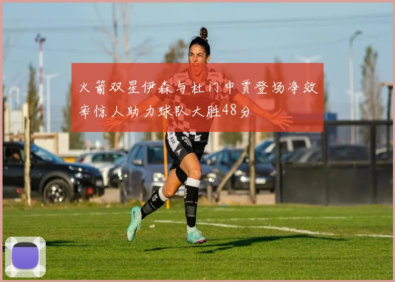 火箭双星伊森与杜门申贾登场净效率惊人助力球队大胜48分